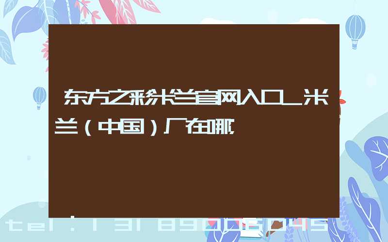 东方之彩米兰官网入口_米兰（中国）厂在哪