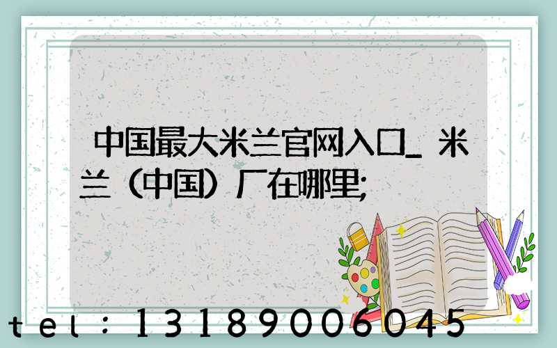 中国最大米兰官网入口_米兰（中国）厂在哪里