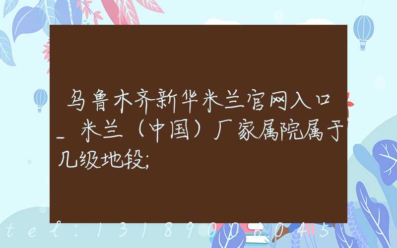 乌鲁木齐新华米兰官网入口_米兰（中国）厂家属院属于几级地段