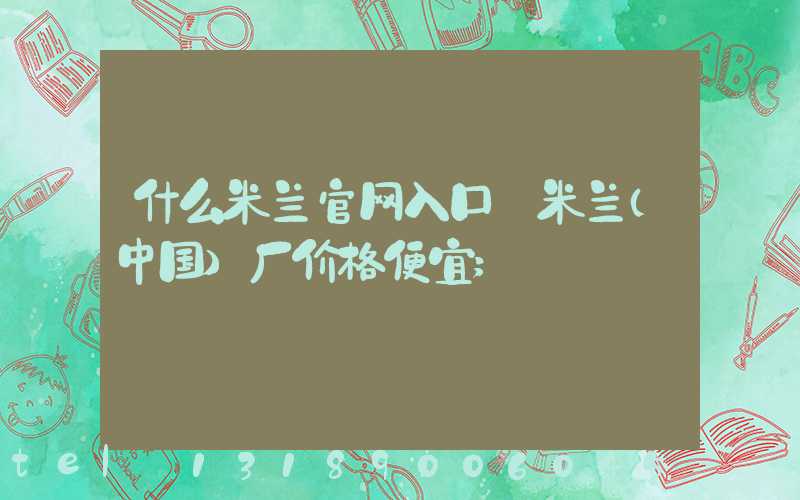 什么米兰官网入口_米兰（中国）厂价格便宜