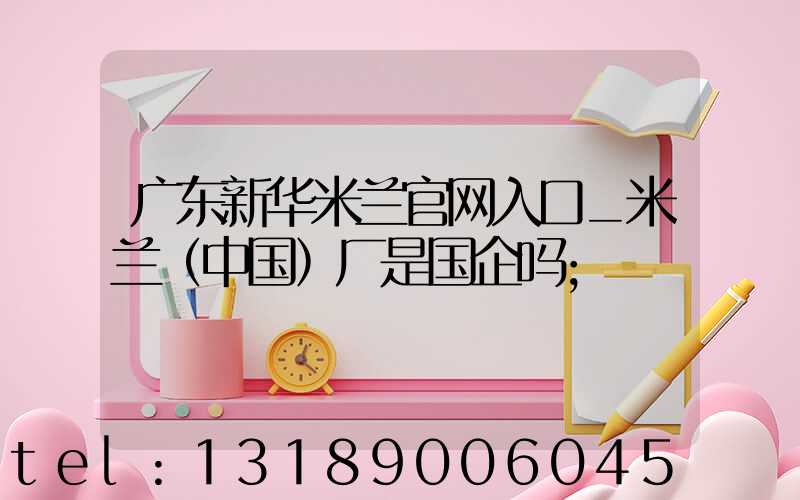 广东新华米兰官网入口_米兰（中国）厂是国企吗