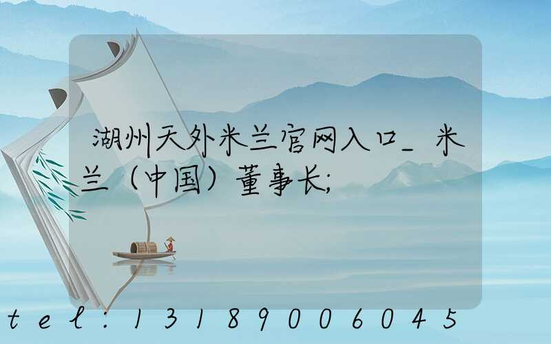 湖州天外米兰官网入口_米兰（中国）董事长