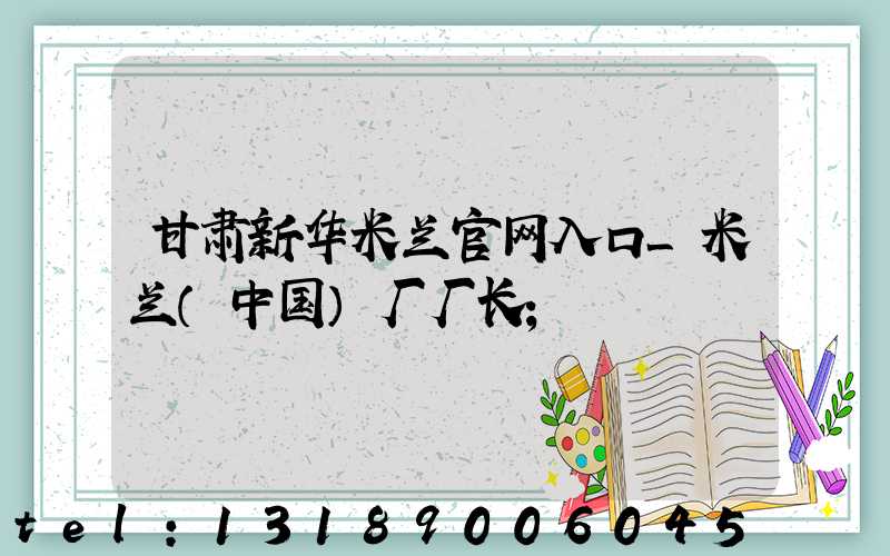 甘肃新华米兰官网入口_米兰（中国）厂厂长