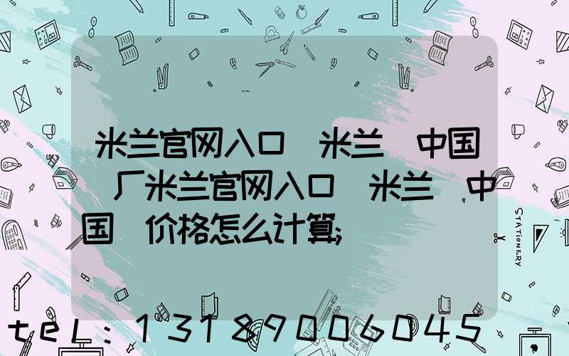 米兰官网入口_米兰（中国）厂米兰官网入口_米兰（中国）价格怎么计算