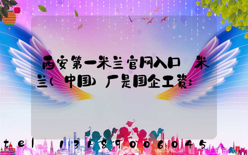 西安第一米兰官网入口_米兰（中国）厂是国企工资